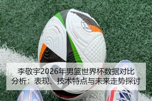 李敬宇2026年男篮世界杯数据对比分析：表现、技术特点与未来走势探讨