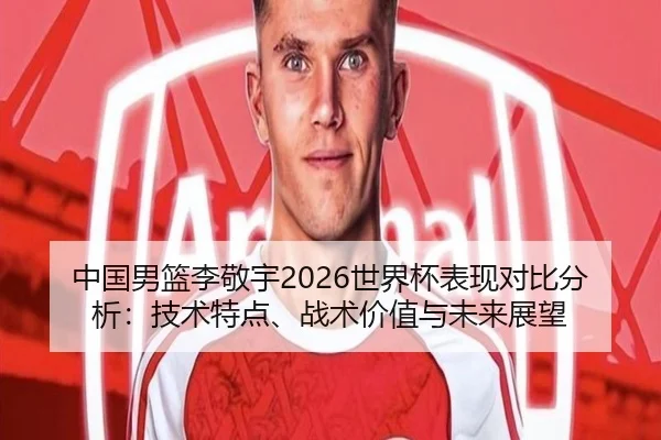 中国男篮李敬宇2026世界杯表现对比分析：技术特点、战术价值与未来展望