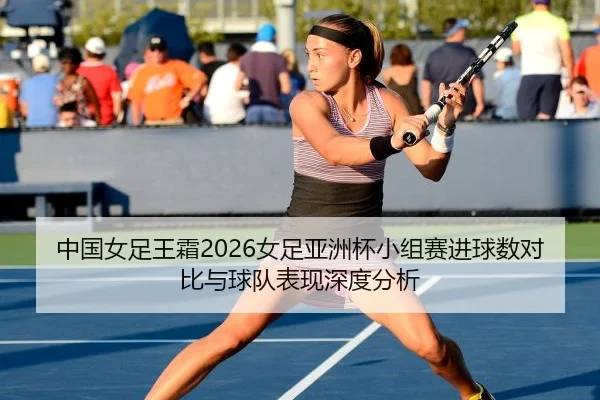 中国女足王霜2026女足亚洲杯小组赛进球数对比与球队表现深度分析